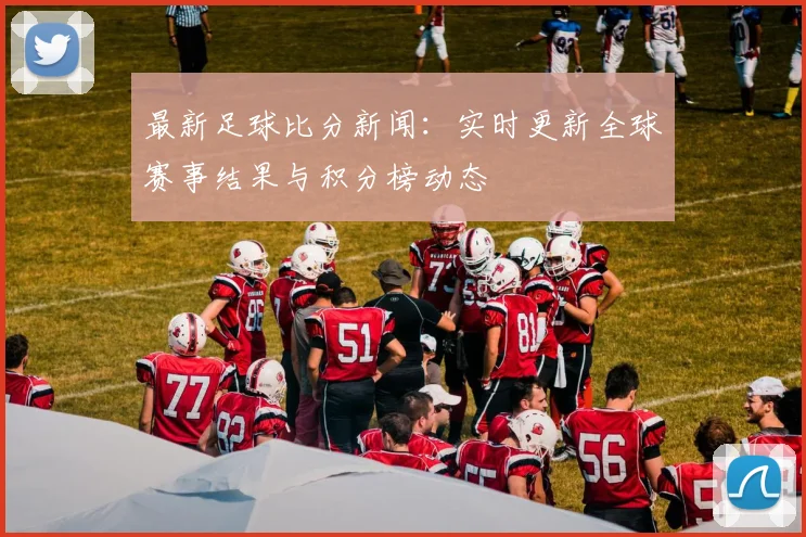 最新足球比分新闻：实时更新全球赛事结果与积分榜动态