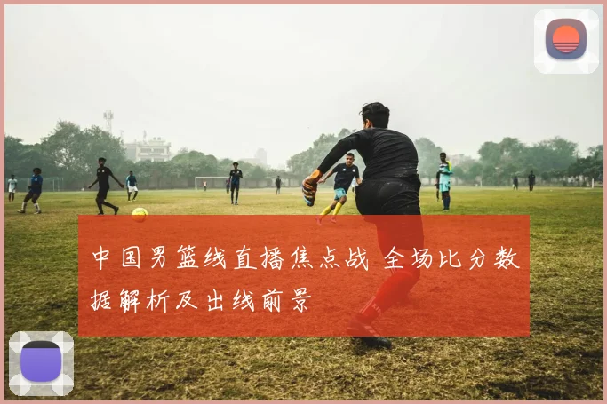 中国男篮线直播焦点战 全场比分数据解析及出线前景