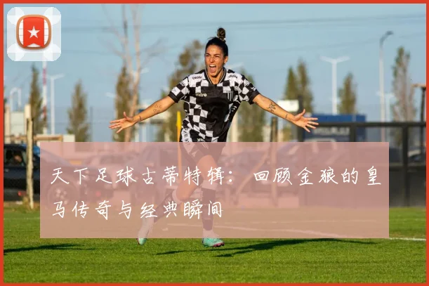 天下足球古蒂特辑：回顾金狼的皇马传奇与经典瞬间