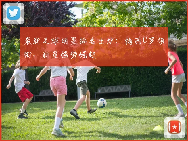 最新足球明星排名出炉：梅西C罗领衔，新星强势崛起