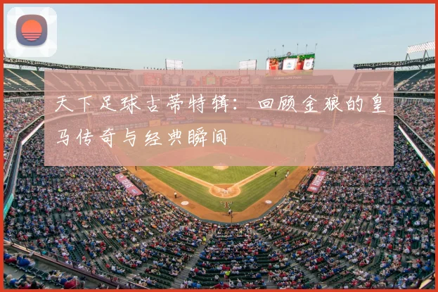 天下足球古蒂特辑：回顾金狼的皇马传奇与经典瞬间