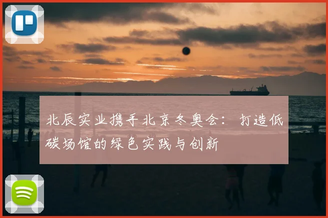 北辰实业携手北京冬奥会：打造低碳场馆的绿色实践与创新