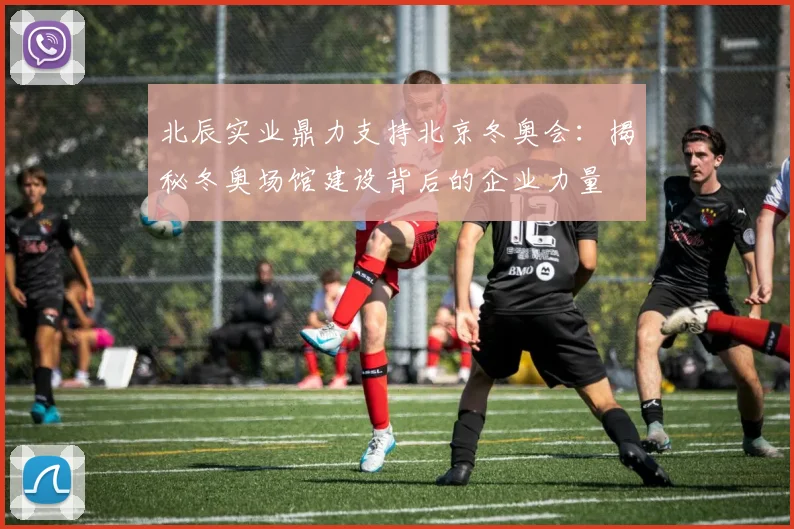 北辰实业鼎力支持北京冬奥会：揭秘冬奥场馆建设背后的企业力量