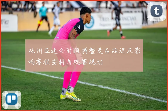 杭州亚运会时间调整是否延迟及影响赛程安排与观赛规划