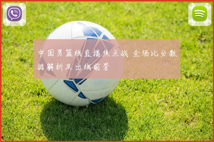 中国男篮线直播焦点战 全场比分数据解析及出线前景
