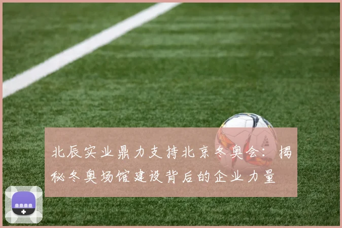 北辰实业鼎力支持北京冬奥会：揭秘冬奥场馆建设背后的企业力量