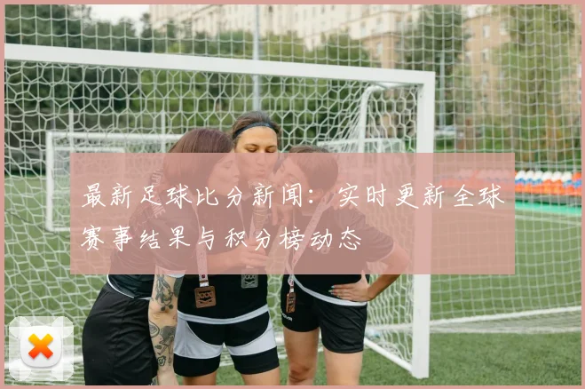 最新足球比分新闻：实时更新全球赛事结果与积分榜动态