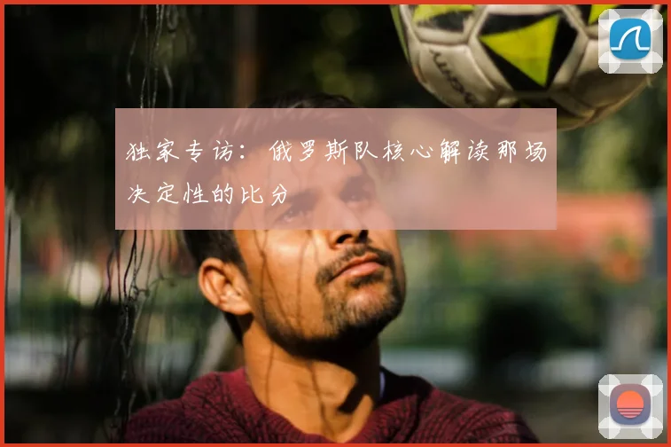 独家专访:俄罗斯队核心解读那场决定性的比分