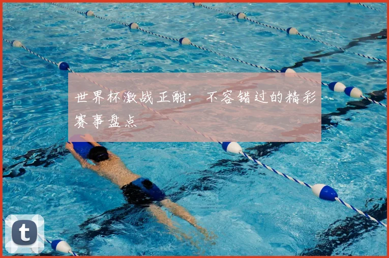 世界杯激战正酣：不容错过的精彩赛事盘点