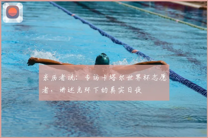 亲历者说:专访卡塔尔世界杯志愿者,讲述光环下的真实日夜