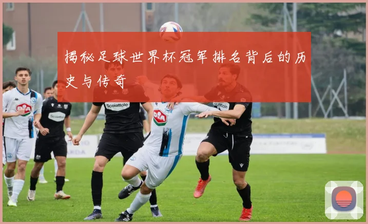 揭秘足球世界杯冠军排名背后的历史与传奇