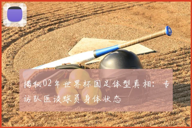 揭秘02年世界杯国足体型真相：专访队医谈球员身体状态