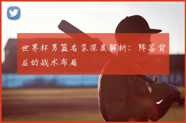 世界杯男篮名录深度解析：阵容背后的战术布局