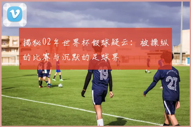 揭秘02年世界杯假球疑云:被操纵的比赛与沉默的足球界