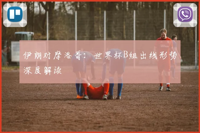 伊朗对摩洛哥:世界杯B组出线形势深度解读