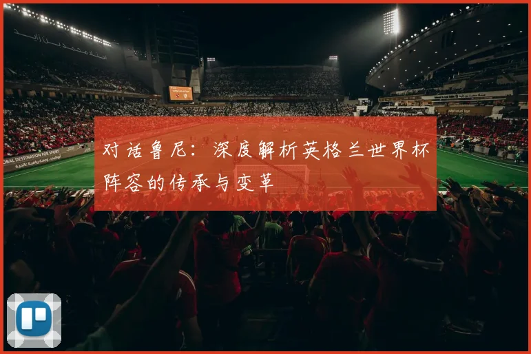 对话鲁尼:深度解析英格兰世界杯阵容的传承与变革