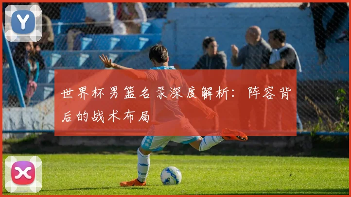 世界杯男篮名录深度解析:阵容背后的战术布局
