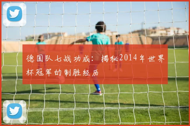 德国队七战功成:揭秘2014年世界杯冠军的制胜经历