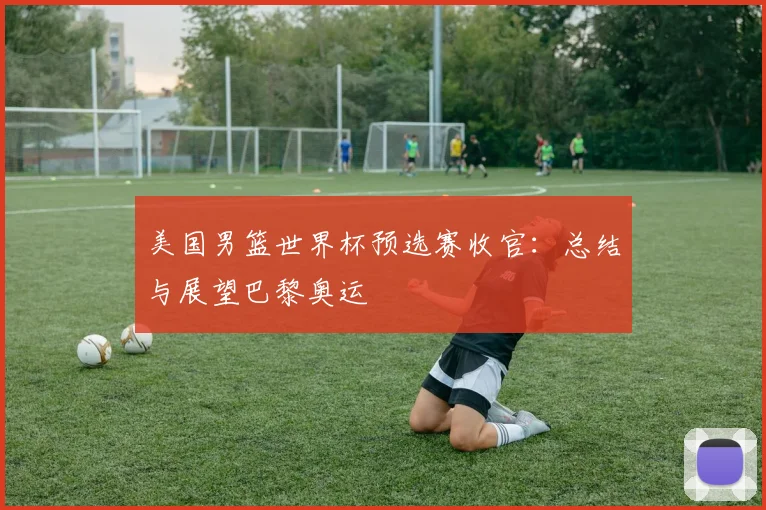 美国男篮世界杯预选赛收官:总结与展望巴黎奥运
