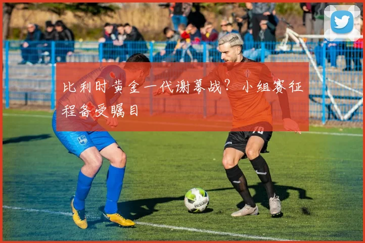 比利时黄金一代谢幕战?小组赛征程备受瞩目