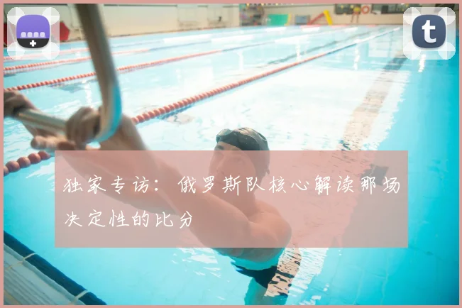 独家专访:俄罗斯队核心解读那场决定性的比分