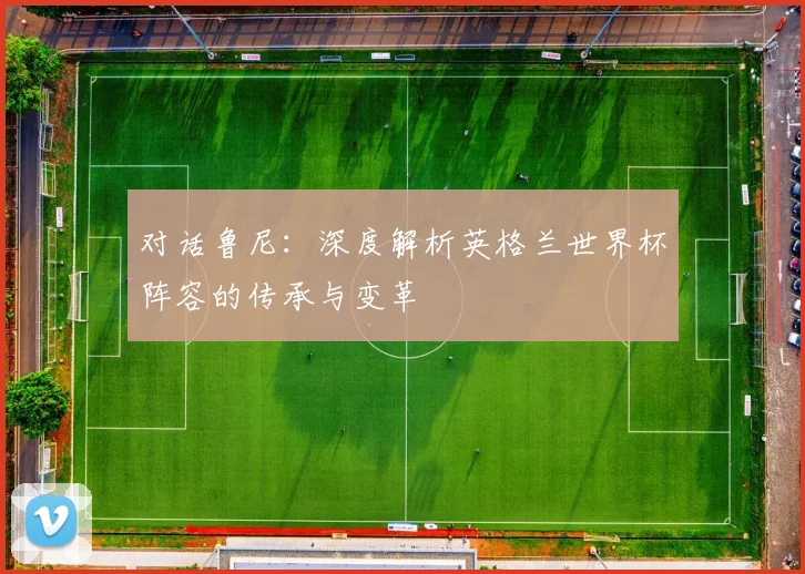 对话鲁尼:深度解析英格兰世界杯阵容的传承与变革