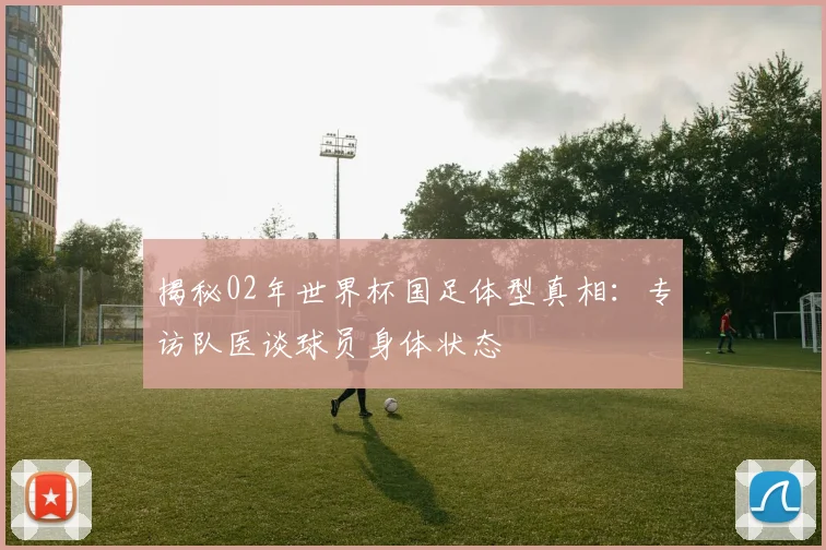 揭秘02年世界杯国足体型真相:专访队医谈球员身体状态