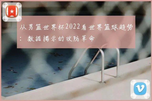 从男篮世界杯2022看世界篮球趋势：数据揭示的攻防革命