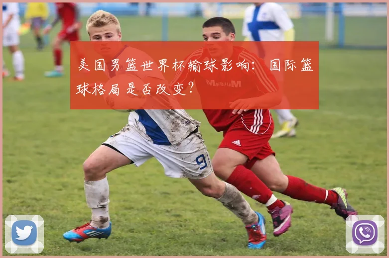 美国男篮世界杯输球影响：国际篮球格局是否改变？