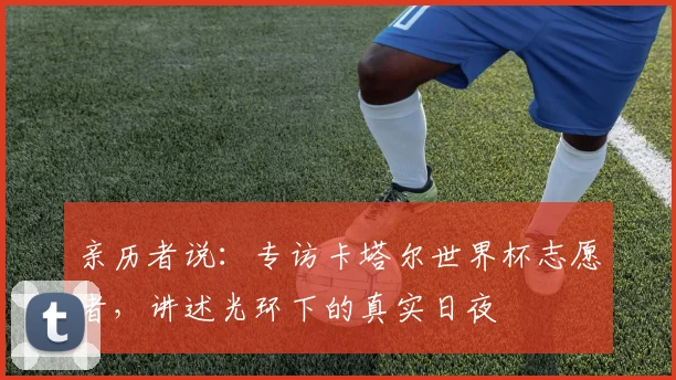 亲历者说：专访卡塔尔世界杯志愿者，讲述光环下的真实日夜