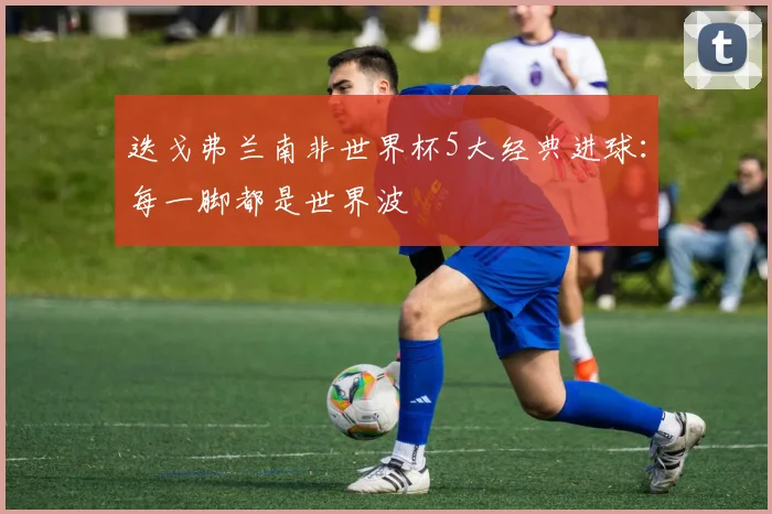 迭戈弗兰南非世界杯5大经典进球：每一脚都是世界波